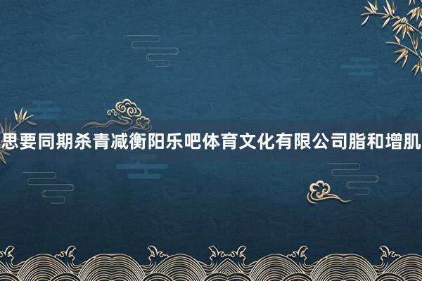 思要同期杀青减衡阳乐吧体育文化有限公司脂和增肌
